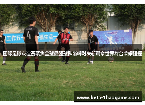 国际足球友谊赛聚焦全球最强球队巅峰对决新篇章世界舞台荣耀碰撞 国际足球友谊赛聚焦全球最强球队巅峰对决新篇章世界舞台荣耀碰撞