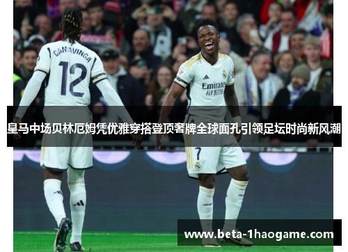 皇马中场贝林厄姆凭优雅穿搭登顶奢牌全球面孔引领足坛时尚新风潮