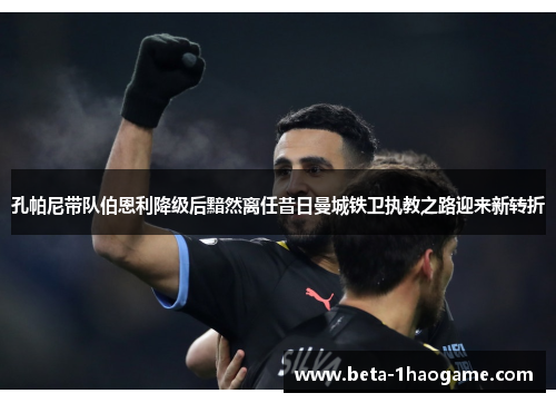 孔帕尼带队伯恩利降级后黯然离任昔日曼城铁卫执教之路迎来新转折