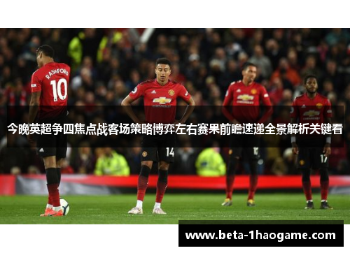 今晚英超争四焦点战客场策略博弈左右赛果前瞻速递全景解析关键看